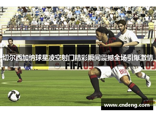 切尔西加纳球星凌空射门精彩瞬间震撼全场引爆激情